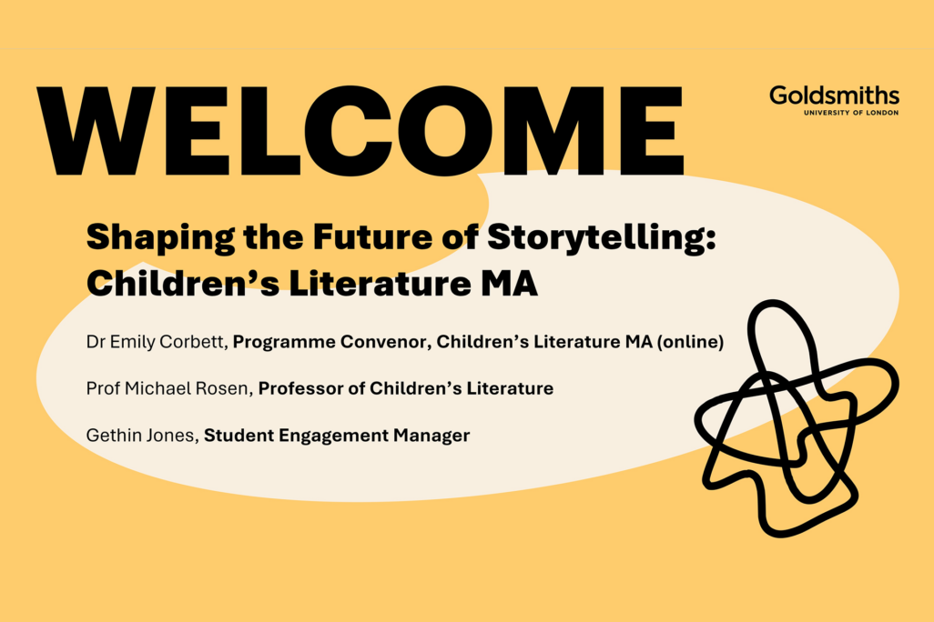 Title-image-for-CL-Webinar_1920x1280 Welcome, Shaping the Future of Storytelling: Children's Literature MA, Dr Emily Corbett, Programme Convenor, Children's Literature MA (online), Prof Michael Rosen, Professor of Children's Literature, Gethin Jones, Student Engagement Manager, Goldsmiths - University of London